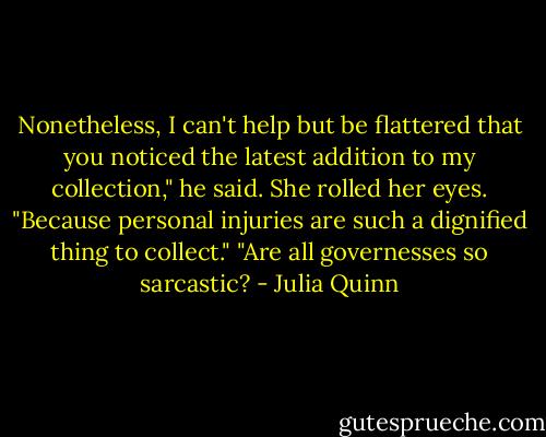 Nonetheless, I can't help but be flattered that you noticed the latest addition to my collection," he said.<br />She rolled her eyes. "Because personal injuries are such a dignified thing to collect."<br />"Are all governesses so sarcastic? - Julia Quinn