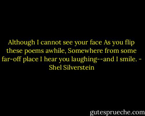 Although I cannot see your face<br />As you flip these poems awhile,<br />Somewhere from some far-off place<br />I hear you laughing--and I smile. - Shel Silverstein