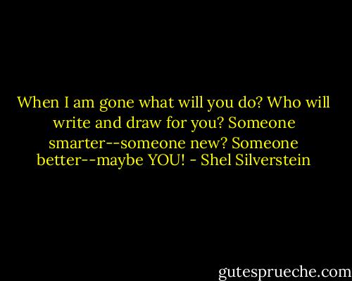 When I am gone what will you do?<br />Who will write and draw for you?<br />Someone smarter--someone new?<br />Someone better--maybe YOU! - Shel Silverstein