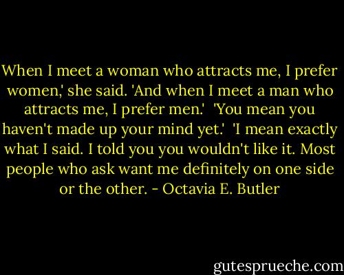 When I meet a woman who attracts me, I prefer women,' she said. 'And when I meet a man who attracts me, I prefer men.'<br /><br />'You mean you haven't made up your mind yet.'<br /><br />'I mean exactly what I said. I told you you wouldn't like it. Most people who ask want me definitely on one side or the other. - Octavia E. Butler