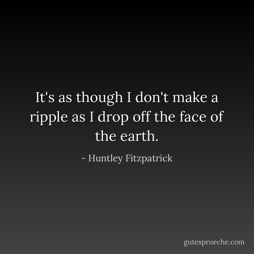 It's as though I don't make a ripple as I drop off the face of the earth. - Huntley Fitzpatrick