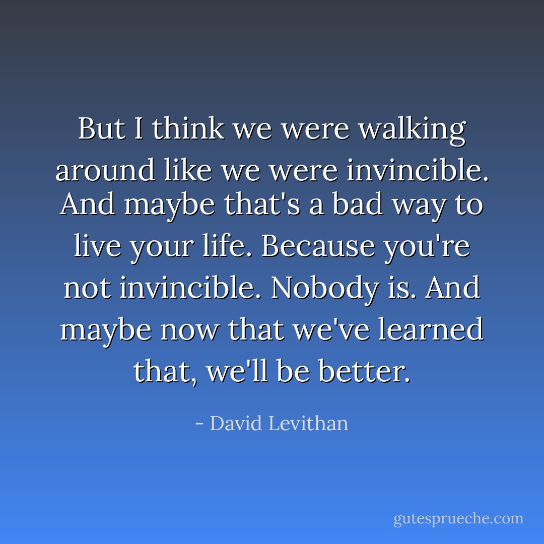 But I think we were walking around like we were invincible. And maybe that's a bad way to live your life. Because you're not invincible. Nobody is. And maybe now that we've learned that, we'll be better. - David Levithan