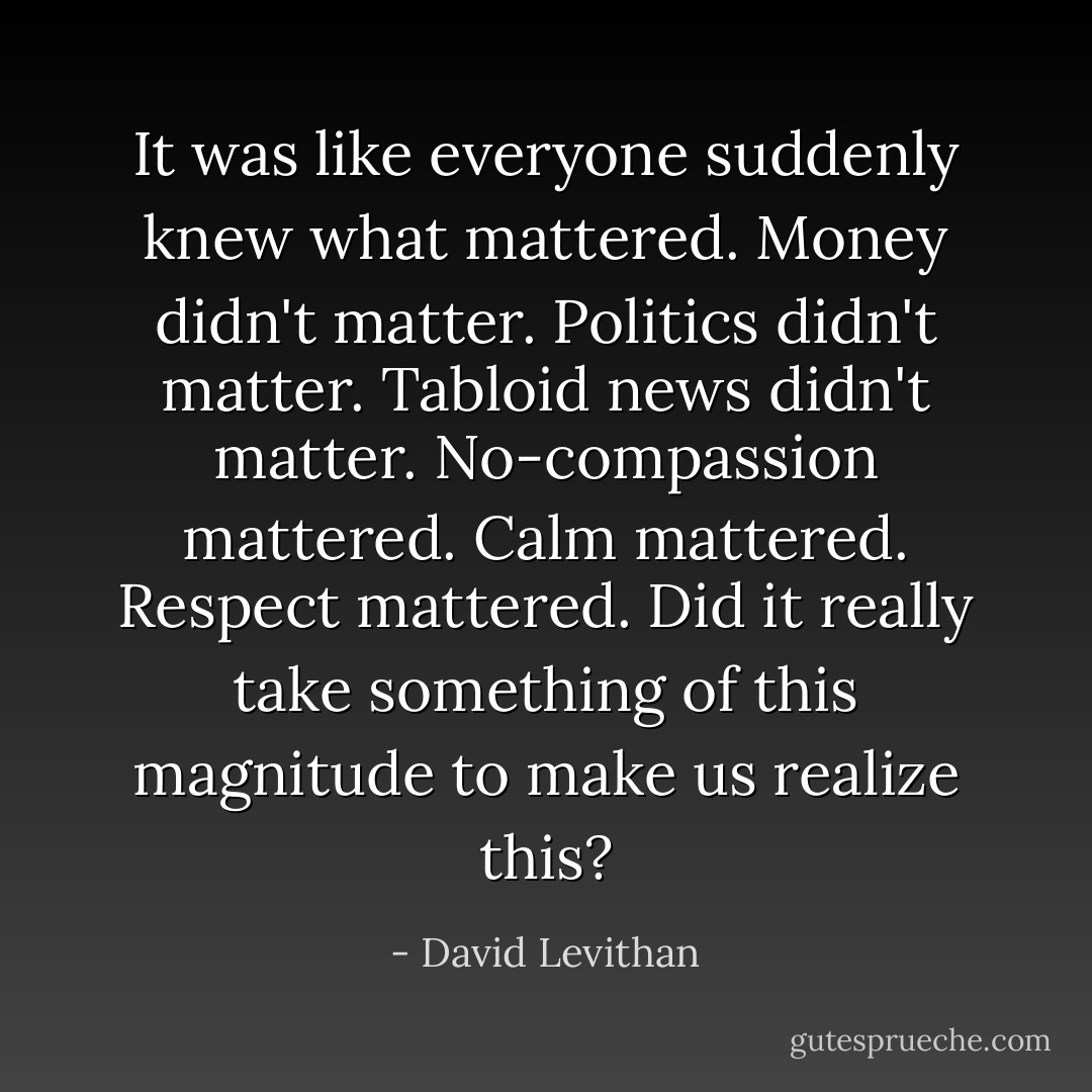 It was like everyone suddenly knew what mattered. Money didn't matter. Politics didn't matter. Tabloid news didn't matter. No-compassion mattered. Calm mattered. Respect mattered. Did it really take something of this magnitude to make us realize this? - David Levithan