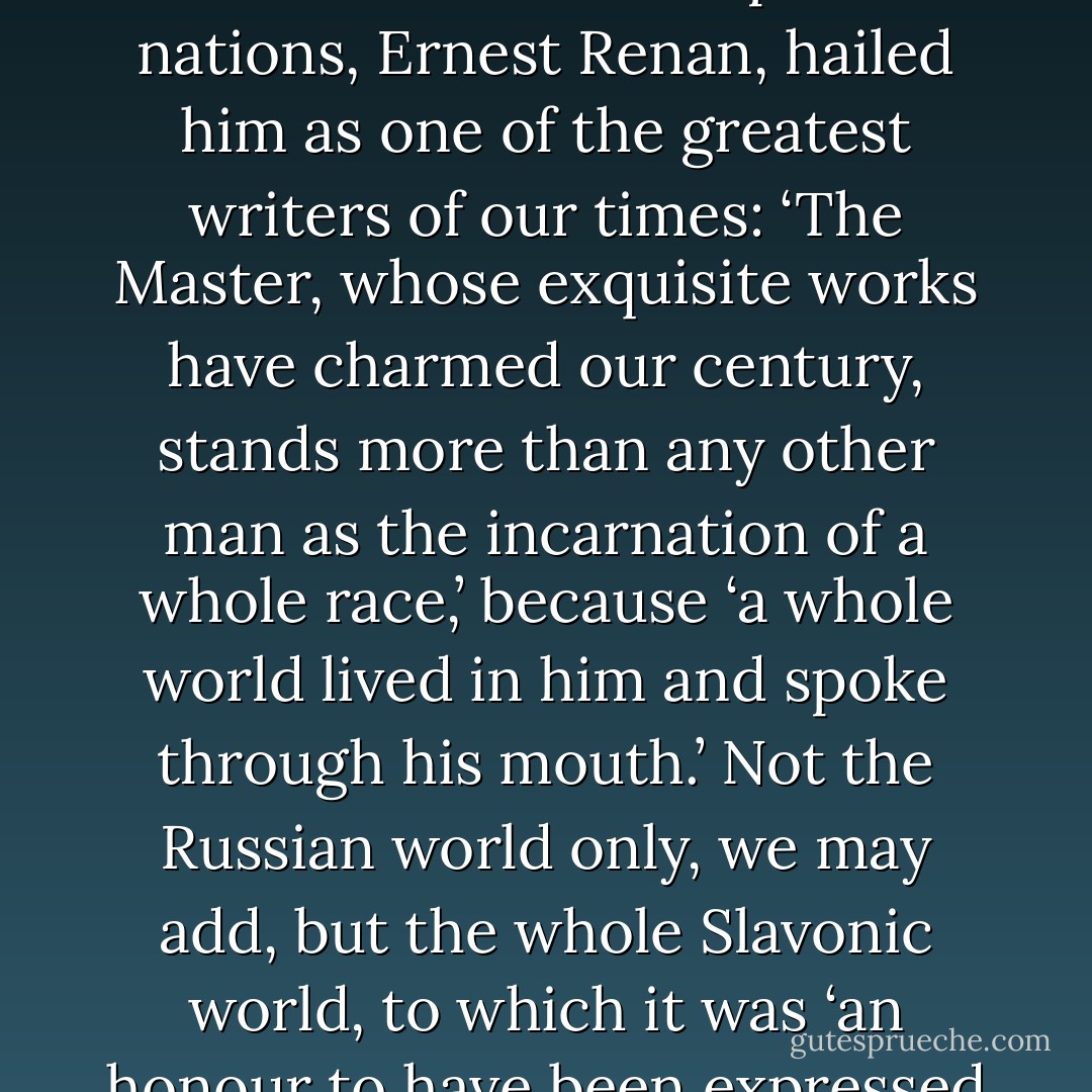 In his funeral oration the spokesman of the most artistic and critical of European nations, Ernest Renan, hailed him as one of the greatest writers of our times: ‘The Master, whose exquisite works have charmed our century, stands more than any other man as the incarnation of a whole race,’ because ‘a whole world lived in him and spoke through his mouth.’ Not the Russian world only, we may add, but the whole Slavonic world, to which it was ‘an honour to have been expressed by so great a Master. - Ivan Turgenev