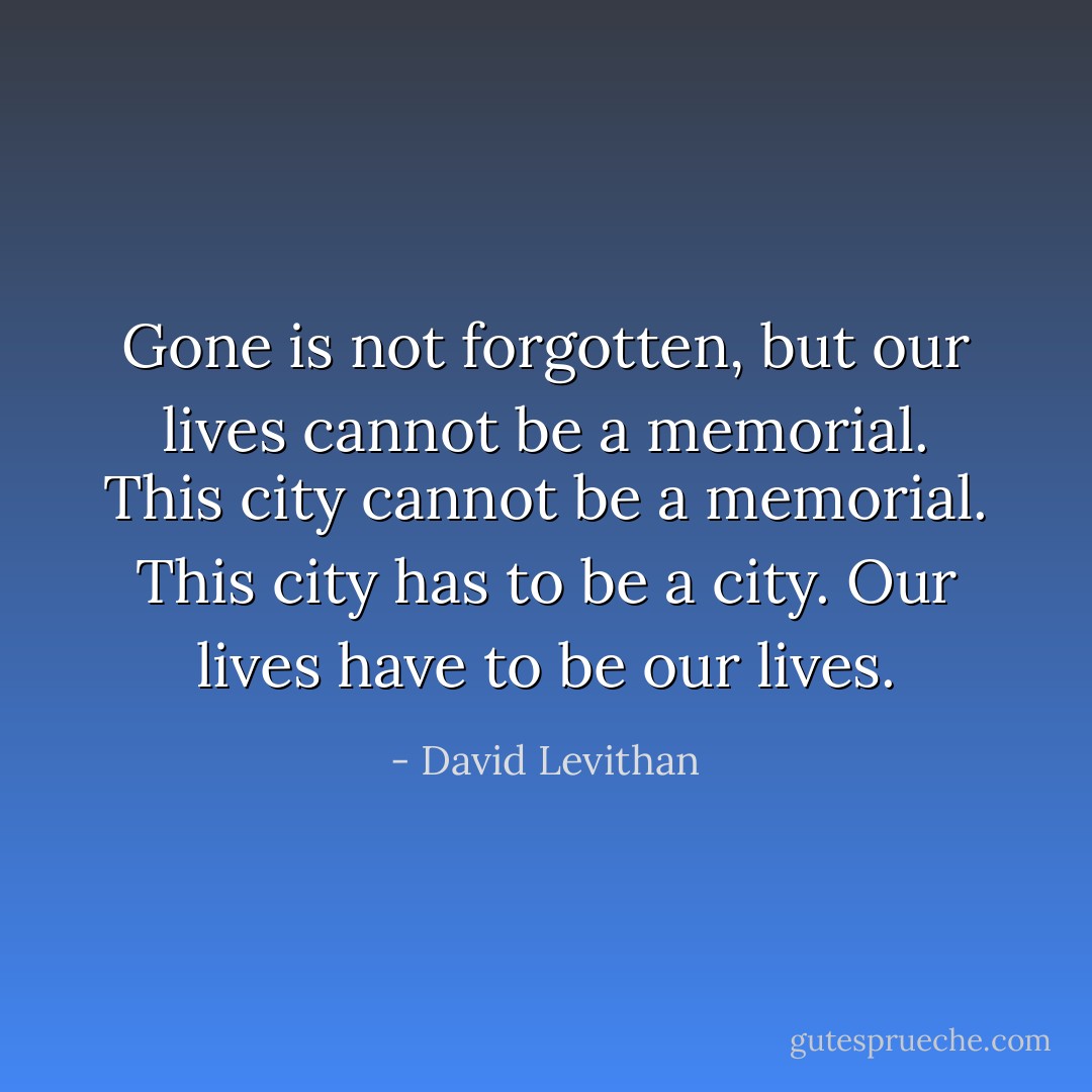 Gone is not forgotten, but our lives cannot be a memorial. This city cannot be a memorial. This city has to be a city. Our lives have to be our lives. - David Levithan