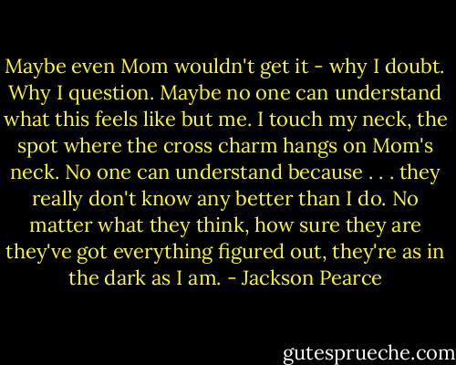 Maybe even Mom wouldn't get it - why I doubt. Why I question. Maybe no one can understand what this feels like but me. I touch my neck, the spot where the cross charm hangs on Mom's neck. No one can understand because . . . they really don't know any better than I do. No matter what they think, how sure they are they've got everything figured out, they're as in the dark as I am. - Jackson Pearce