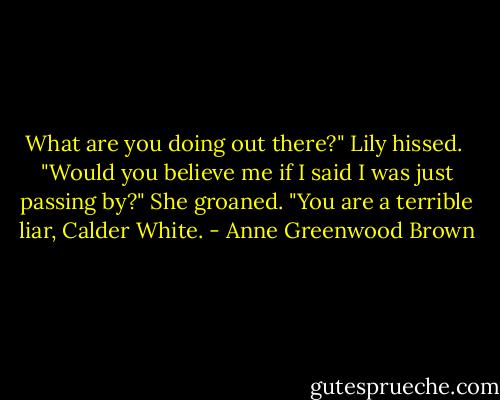 What are you doing out there?" Lily hissed. <br />"Would you believe me if I said I was just passing by?"<br />She groaned. "You are a terrible liar, Calder White. - Anne Greenwood Brown