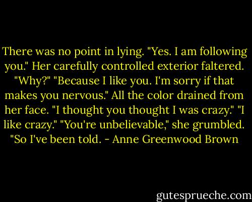 There was no point in lying. "Yes. I am following you."<br />Her carefully controlled exterior faltered. "Why?"<br />"Because I like you. I'm sorry if that makes you nervous."<br />All the color drained from her face. "I thought you thought I was crazy."<br />"I like crazy."<br />"You're unbelievable," she grumbled.<br />"So I've been told. - Anne Greenwood Brown