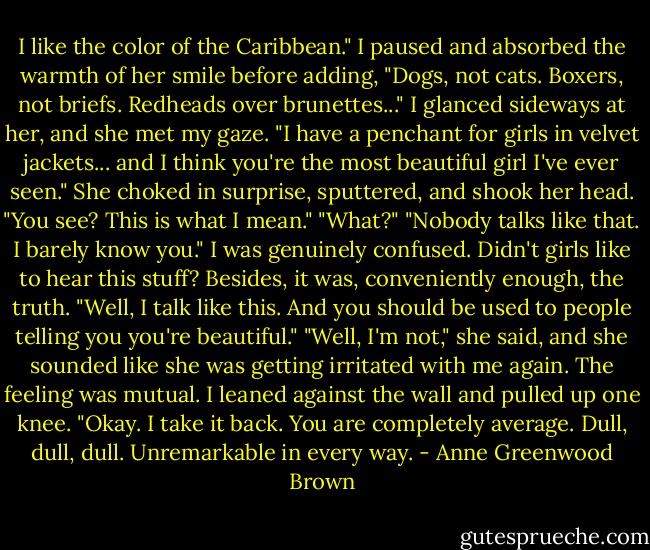 I like the color of the Caribbean." I paused and absorbed the warmth of her smile before adding, "Dogs, not cats. Boxers, not briefs. Redheads over brunettes..." I glanced sideways at her, and she met my gaze. "I have a penchant for girls in velvet jackets... and I think you're the most beautiful girl I've ever seen."<br />She choked in surprise, sputtered, and shook her head.<br />"You see? This is what I mean."<br />"What?"<br />"Nobody talks like that. I barely know you."<br />I was genuinely confused. Didn't girls like to hear this stuff? Besides, it was, conveniently enough, the truth. "Well, I talk like this. And you should be used to people telling you you're beautiful."<br />"Well, I'm not," she said, and she sounded like she was getting irritated with me again. The feeling was mutual.<br />I leaned against the wall and pulled up one knee. "Okay. I take it back. You are completely average. Dull, dull, dull. Unremarkable in every way. - Anne Greenwood Brown