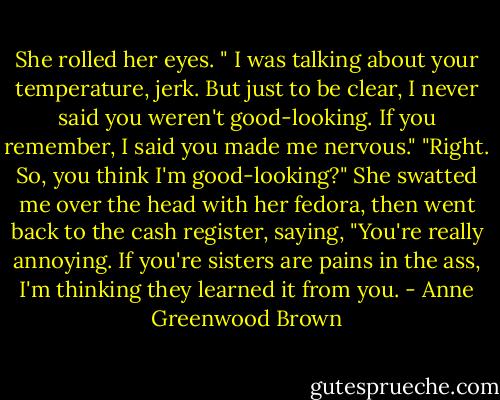 She rolled her eyes. " I was talking about your temperature, jerk. But just to be clear, I never said you weren't good-looking. If you remember, I said you made me nervous."<br />"Right. So, you think I'm good-looking?"<br />She swatted me over the head with her fedora, then went back to the cash register, saying, "You're really annoying. If you're sisters are pains in the ass, I'm thinking they learned it from you. - Anne Greenwood Brown