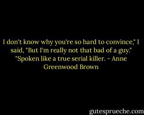 I don't know why you're so hard to convince," I said, "But I'm really not that bad of a guy."<br />"Spoken like a true serial killer. - Anne Greenwood Brown