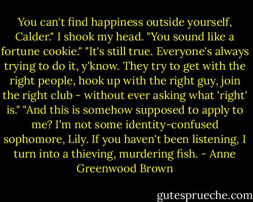 You can't find happiness outside yourself, Calder."<br />I shook my head. "You sound like a fortune cookie."<br />"It's still true. Everyone's always trying to do it, y'know. They try to get with the right people, hook up with the right guy, join the right club - without ever asking what 'right' is."<br />"And this is somehow supposed to apply to me? I'm not some identity-confused sophomore, Lily. If you haven't been listening, I turn into a thieving, murdering fish. - Anne Greenwood Brown