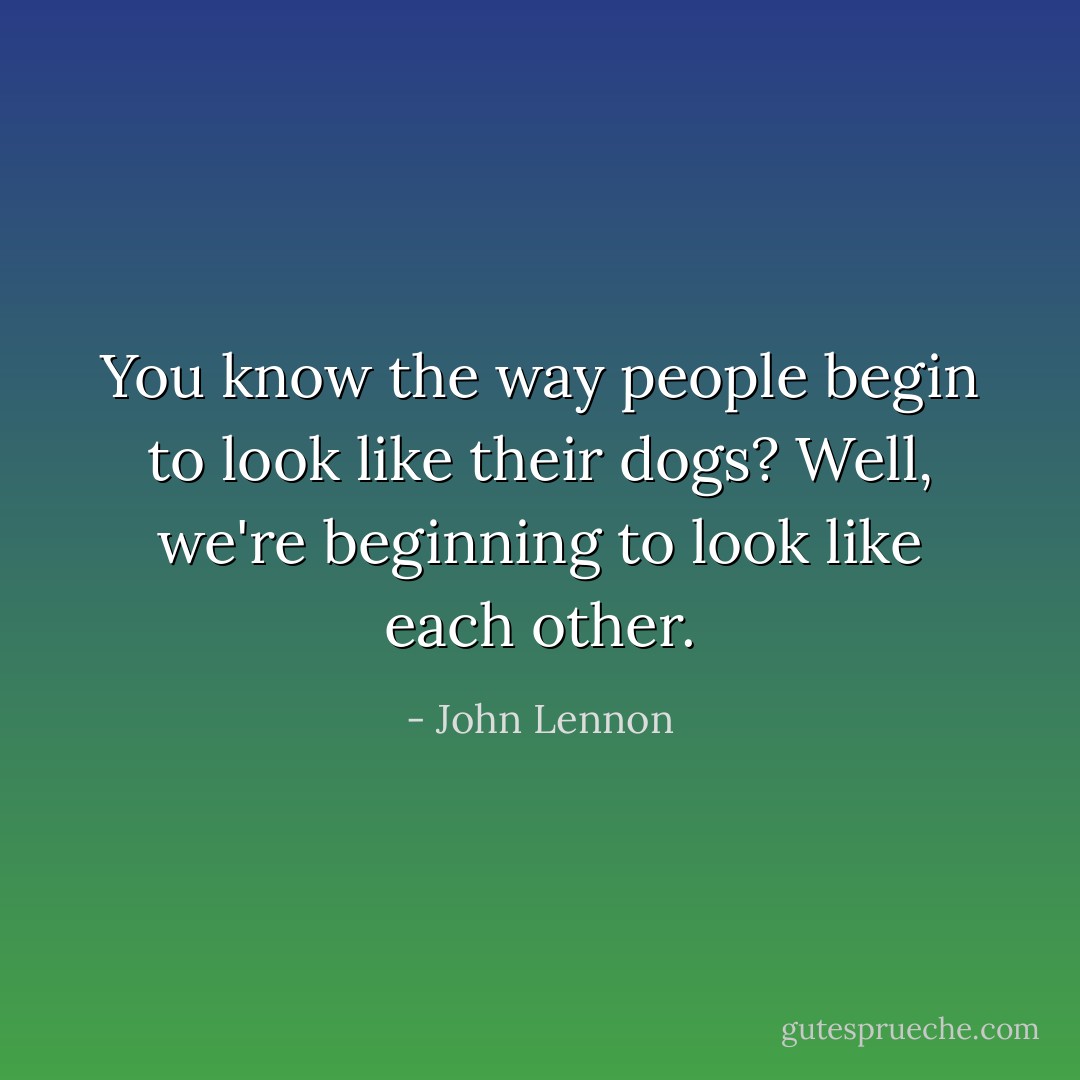 You know the way people begin to look like their dogs? Well, we're beginning to look like each other. - John Lennon