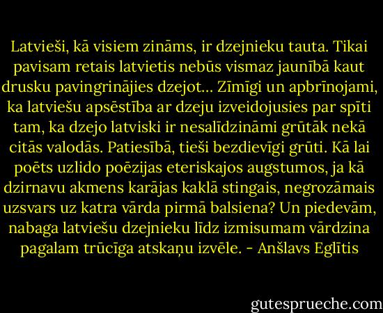 Latvieši, kā visiem zināms, ir dzejnieku tauta. Tikai pavisam retais latvietis nebūs vismaz jaunībā kaut drusku pavingrinājies dzejot… Zīmīgi un apbrīnojami, ka latviešu apsēstība ar dzeju izveidojusies par spīti tam, ka dzejo latviski ir nesalīdzināmi grūtāk nekā citās valodās. Patiesībā, tieši bezdievīgi grūti. Kā lai poēts uzlido poēzijas eteriskajos augstumos, ja kā dzirnavu akmens karājas kaklā stingais, negrozāmais uzsvars uz katra vārda pirmā balsiena? Un piedevām, nabaga latviešu dzejnieku līdz izmisumam vārdzina pagalam trūcīga atskaņu izvēle. - Anšlavs Eglītis