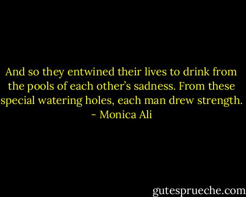 And so they entwined their lives to drink from the pools of each other’s sadness. From these special watering holes, each man drew strength. - Monica Ali