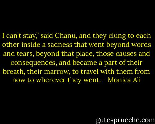 I can’t stay,” said Chanu, and they clung to each other inside a sadness that went beyond words and tears, beyond that place, those causes and consequences, and became a part of their breath, their marrow, to travel with them from now to wherever they went. - Monica Ali