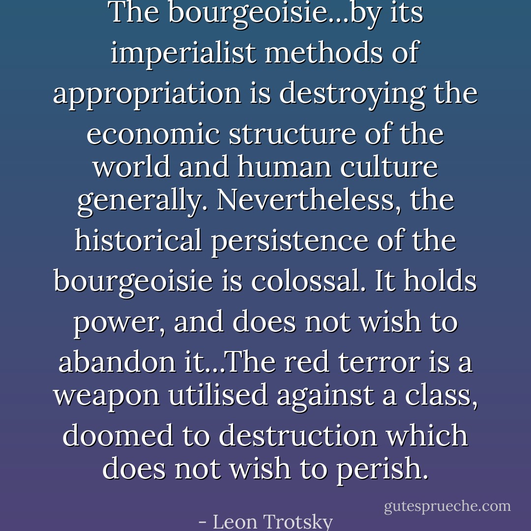 The bourgeoisie...by its imperialist methods of appropriation is destroying the economic structure of the world and human culture generally. Nevertheless, the historical persistence of the bourgeoisie is colossal. It holds power, and does not wish to abandon it...The red terror is a weapon utilised against a class, doomed to destruction which does not wish to perish. - Leon Trotsky