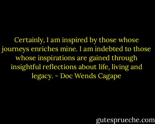 Certainly, I am inspired by those whose journeys enriches mine. I am indebted to those whose inspirations are gained through insightful reflections about life, living and legacy. - Doc Wends Cagape