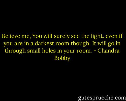 Believe me, You will surely see the light. even if you are in a darkest room though, It will go in through small holes in your room. - Chandra Bobby