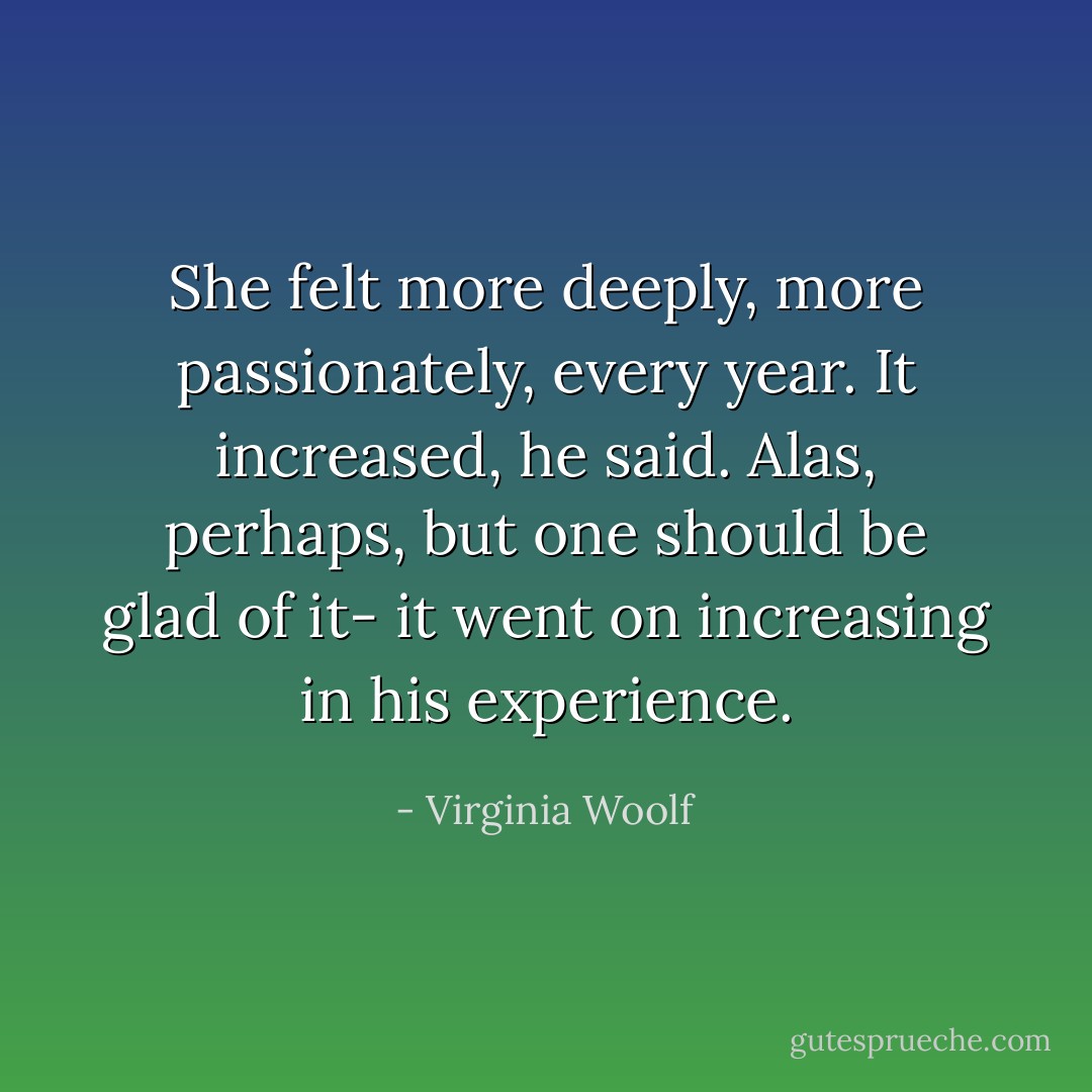 She felt more deeply, more passionately, every year. It increased, he said. Alas, perhaps, but one should be glad of it- it went on increasing in his experience. - Virginia Woolf