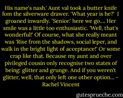 His name's nash.'<br />Aunt val took a butter knife fom the silverware drawer. 'What year is he?' <br />I groaned inwardly. 'Senior.' here we go....<br />Her smile was a little too enthusiastic. 'Well, that's wonderful!'<br />Of course, what she really meant was 'Rise from the shadows, social leper, and walk in the bright light of acceptance!' Or some crap like that. Because my aunt and over pivileged cousin only recognise two states of being: glitter and grunge. And if you weren't glitter, well, that only left one other option... - Rachel Vincent