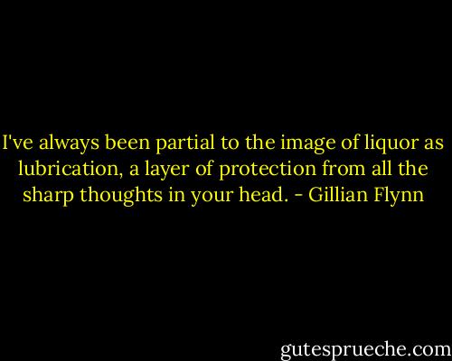 I've always been partial to the image of liquor as lubrication, a layer of protection from all the sharp thoughts in your head. - Gillian Flynn