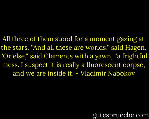 All three of them stood for a moment gazing at the stars.<br />''And all these are worlds,'' said Hagen.<br />''Or else,'' said Clements with a yawn, ''a frightful mess. I suspect it is really a fluorescent corpse, and we are inside it. - Vladimir Nabokov