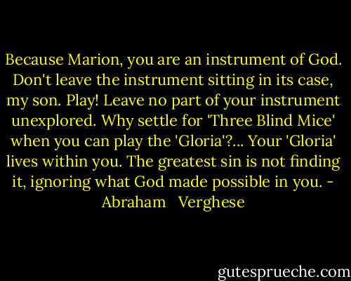 Because Marion, you are an instrument of God. Don't leave the instrument sitting in its case, my son. Play! Leave no part of your instrument unexplored. Why settle for 'Three Blind Mice' when you can play the 'Gloria'?... Your 'Gloria' lives within you. The greatest sin is not finding it, ignoring what God made possible in you. - Abraham   Verghese