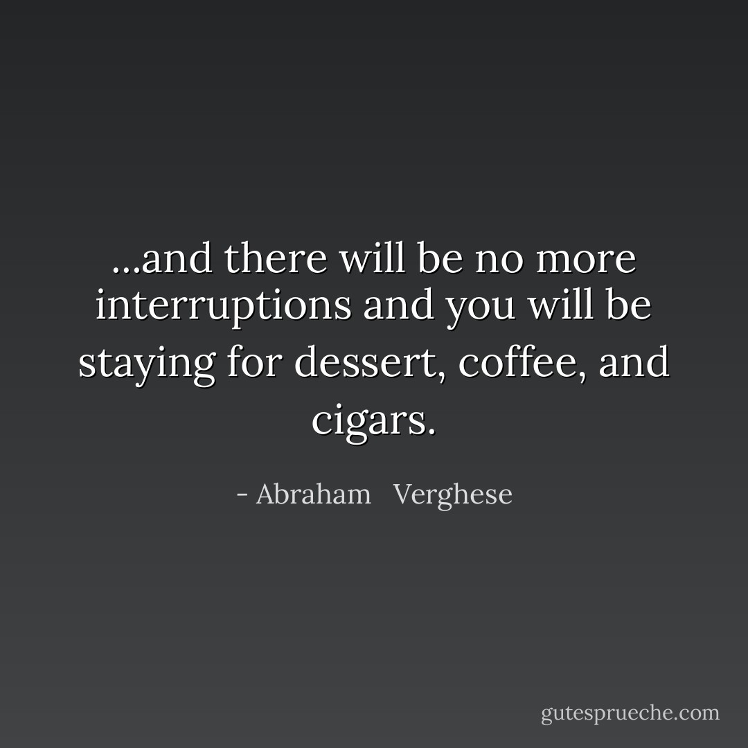 ...and there will be no more interruptions and you will be staying for dessert, coffee, and cigars. - Abraham   Verghese