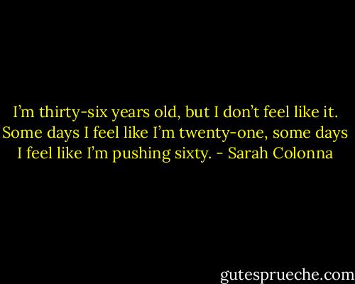 I’m thirty-six years old, but I don’t feel like it. Some days I feel like I’m twenty-one, some days I feel like I’m pushing sixty. - Sarah Colonna