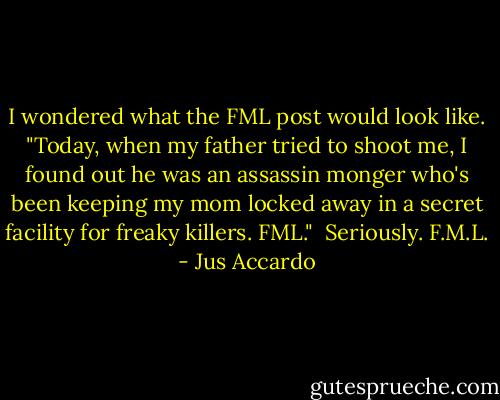 I wondered what the FML post would look like.<br />"Today, when my father tried to shoot me, I found out he was an assassin monger who's been keeping my mom locked away in a secret facility for freaky killers. FML." <br />Seriously. F.M.L. - Jus Accardo