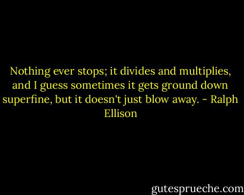 Nothing ever stops; it divides and multiplies, and I guess sometimes it gets ground down superfine, but it doesn't just blow away. - Ralph Ellison
