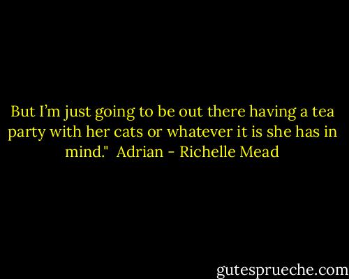 But I’m just going to be out there having a tea party with her cats or whatever it is she has in mind."<br /><br />Adrian - Richelle Mead