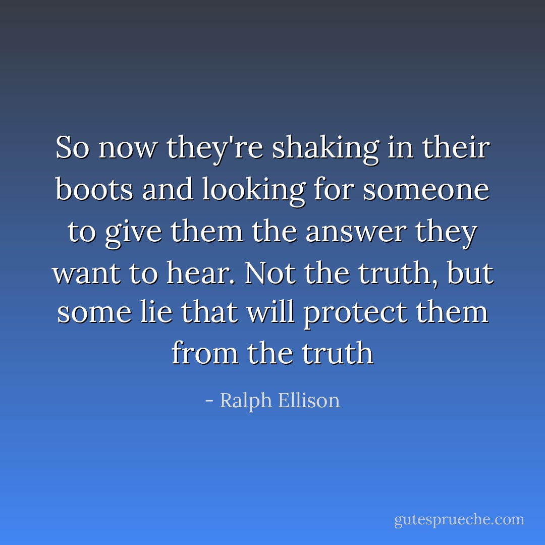 So now they're shaking in their boots and looking for someone to give them the answer they want to hear. Not the truth, but some lie that will protect them from the truth - Ralph Ellison