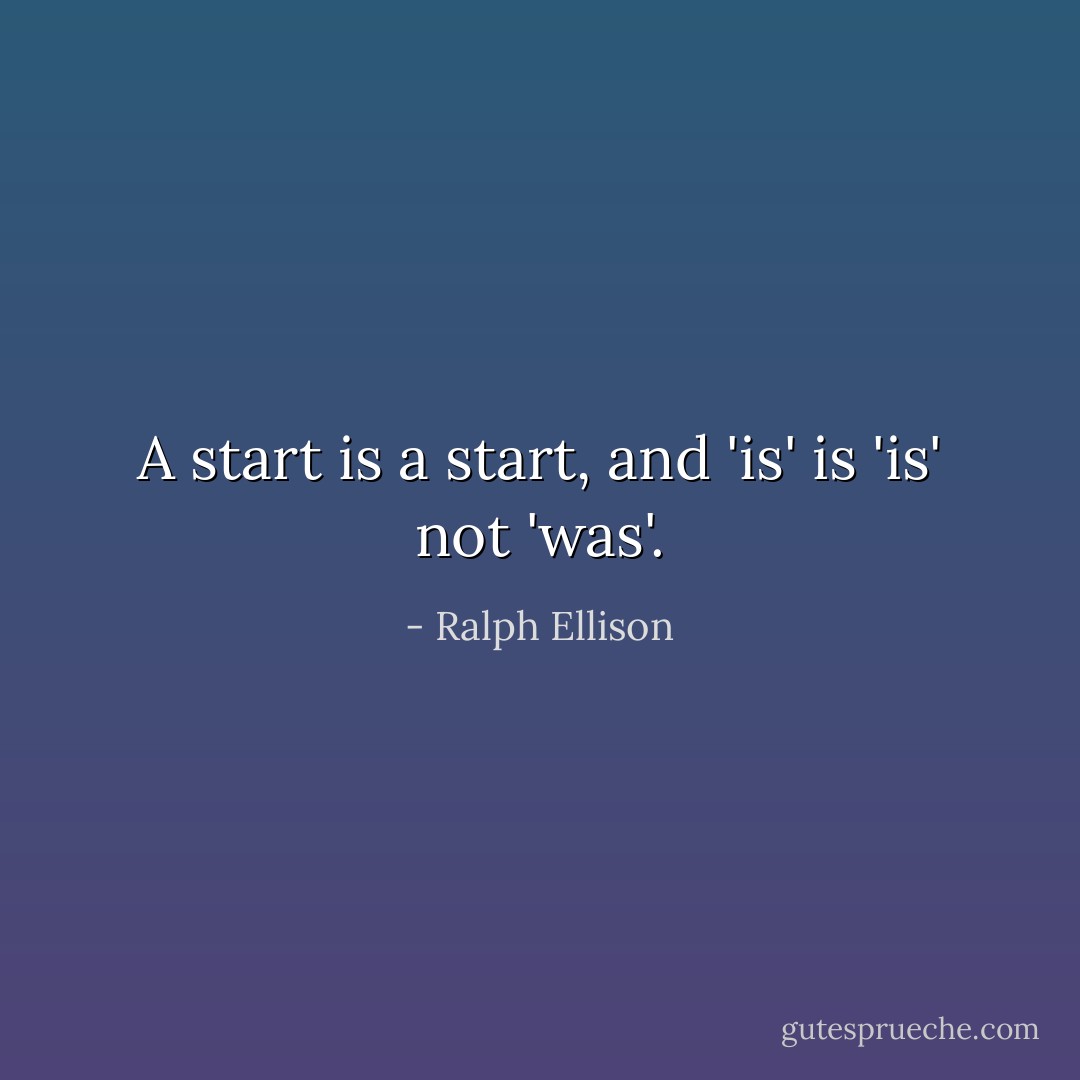 A start is a start, and 'is' is 'is' not 'was'. - Ralph Ellison