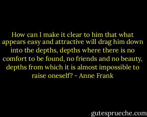 How can I make it clear to him that what appears easy and attractive will drag him down into the depths, depths where there is no comfort to be found, no friends and no beauty, depths from which it is almost impossible to raise oneself? - Anne Frank