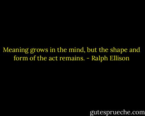 Meaning grows in the mind, but the shape and form of the act remains. - Ralph Ellison