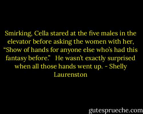 Smirking, Cella stared at the five males in the elevator before asking the women with her, “Show of hands for anyone else who’s had this fantasy before.” <br /><br />He wasn’t exactly surprised when all those hands went up. - Shelly Laurenston
