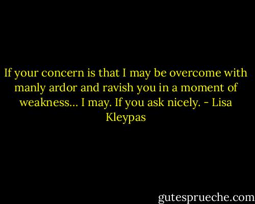 If your concern is that I may be overcome with manly ardor and ravish you in a moment of weakness… I may. If you ask nicely. - Lisa Kleypas