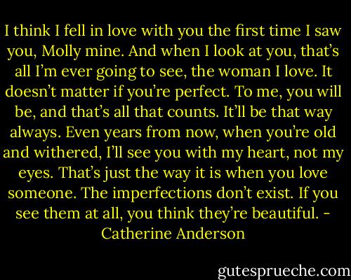 I think I fell in love with you the first time I saw you, Molly mine. And when I look at you, that’s all I’m ever going to see, the woman I love. It doesn’t matter if you’re perfect. To me, you will be, and that’s all that counts. It’ll be that way always. Even years from now, when you’re old and withered, I’ll see you with my heart, not my eyes. That’s just the way it is when you love someone. The imperfections don’t exist. If you see them at all, you think they’re beautiful. - Catherine Anderson