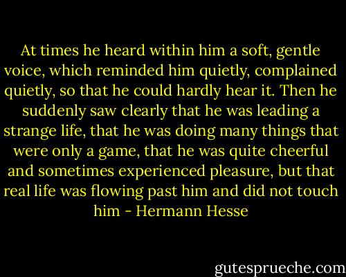At times he heard within him a soft, gentle voice, which reminded him quietly, complained quietly, so that he could hardly hear it. Then he suddenly saw clearly that he was leading a strange life, that he was doing many things that were only a game, that he was quite cheerful and sometimes experienced pleasure, but that real life was flowing past him and did not touch him - Hermann Hesse