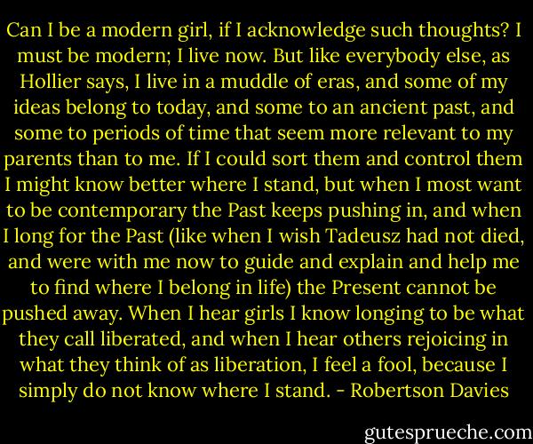 Can I be a modern girl, if I acknowledge such thoughts? I must be modern; I live now. But like everybody else, as Hollier says, I live in a muddle of eras, and some of my ideas belong to today, and some to an ancient past, and some to periods of time that seem more relevant to my parents than to me. If I could sort them and control them I might know better where I stand, but when I most want to be contemporary the Past keeps pushing in, and when I long for the Past (like when I wish Tadeusz had not died, and were with me now to guide and explain and help me to find where I belong in life) the Present cannot be pushed away. When I hear girls I know longing to be what they call liberated, and when I hear others rejoicing in what they think of as liberation, I feel a fool, because I simply do not know where I stand. - Robertson Davies