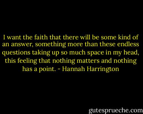I want the faith that there will be some kind of an answer, something more than these endless questions taking up so much space in my head, this feeling that nothing matters and nothing has a point. - Hannah Harrington