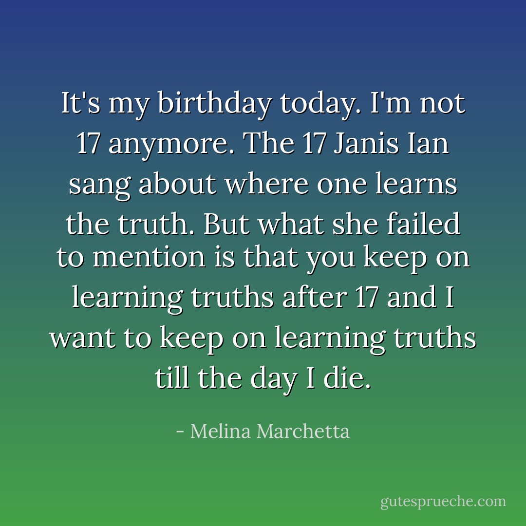 It's my birthday today. I'm not 17 anymore. The 17 Janis Ian sang about where one learns the truth. But what she failed to mention is that you keep on learning truths after 17 and I want to keep on learning truths till the day I die. - Melina Marchetta