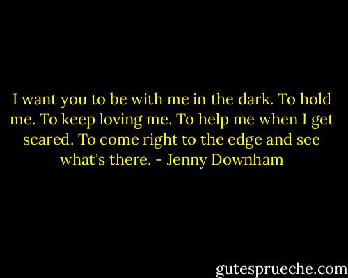 I want you to be with me in the dark. To hold me. To keep loving me. To help me when I get scared. To come right to the edge and see what's there. - Jenny Downham