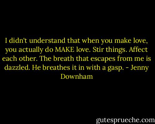 I didn't understand that when you make love, you actually do MAKE love. Stir things. Affect each other. The breath that escapes from me is dazzled. He breathes it in with a gasp. - Jenny Downham