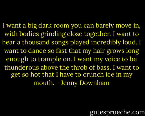 I want a big dark room you can barely move in, with bodies grinding close together. I want to hear a thousand songs played incredibly loud. I want to dance so fast that my hair grows long enough to trample on. I want my voice to be thunderous above the throb of bass. I want to get so hot that I have to crunch ice in my mouth. - Jenny Downham