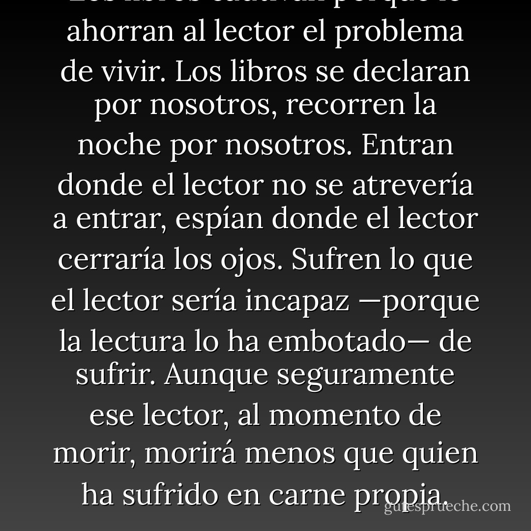 Los libros cautivan porque le ahorran al lector el problema de vivir. Los libros se declaran por nosotros, recorren la noche por nosotros. Entran donde el lector no se atrevería a entrar, espían donde el lector cerraría los ojos. Sufren lo que el lector sería incapaz —porque la lectura lo ha embotado— de sufrir. Aunque seguramente ese lector, al momento de morir, morirá menos que quien ha sufrido en carne propia. - Eusebio Ruvalcaba