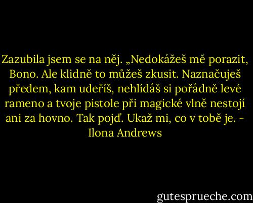 Zazubila jsem se na něj. „Nedokážeš mě porazit, Bono. Ale klidně to můžeš zkusit. Naznačuješ předem, kam udeříš, nehlídáš si pořádně levé rameno a tvoje pistole při magické vlně nestojí ani za hovno. Tak pojď. Ukaž mi, co v tobě je. - Ilona Andrews