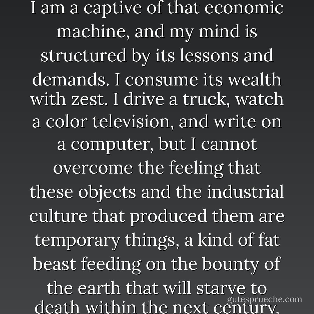 I am by nature a person suspicious of the economic machine that feeds me. And yet I am a captive of that economic machine, and my mind is structured by its lessons and demands. I consume its wealth with zest. I drive a truck, watch a color television, and write on a computer, but I cannot overcome the feeling that these objects and the industrial culture that produced them are temporary things, a kind of fat beast feeding on the bounty of the earth that will starve to death within the next century, or at least be severely diminished. - Charles Bowden